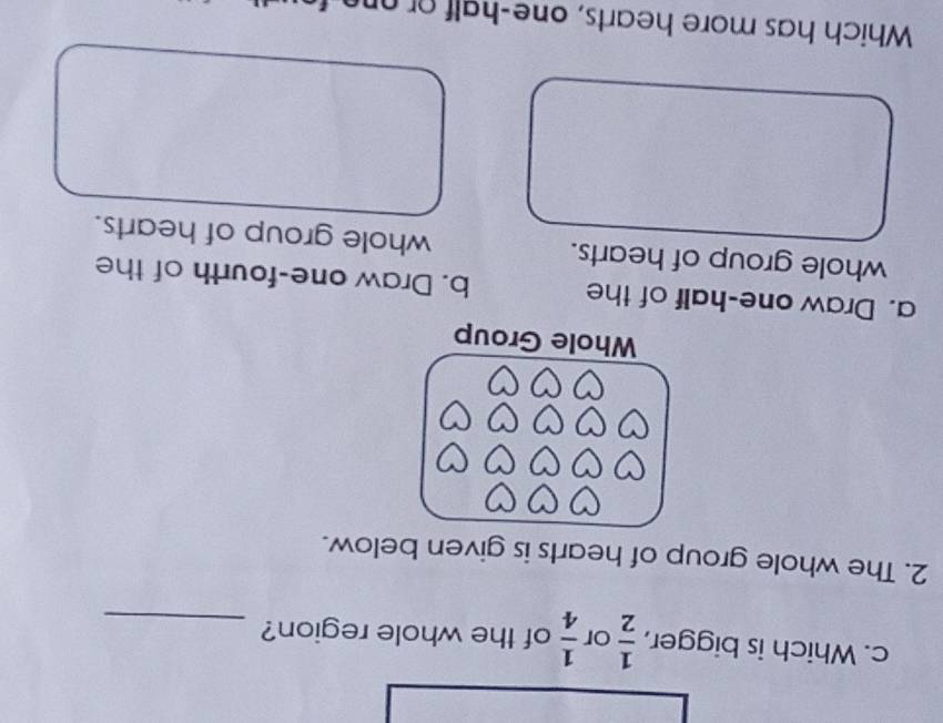 Which is bigger,  1/2  or  1/4  of the whole region?_ 
2. The whole group of hearts is given below. 
Whole Group 
a. Draw one-half of the b. Draw one-fourth of the 
whole group of hearts. whole group of hearts. 
Which has more hearts, one-half or one