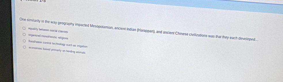 One similarity in the way geography impacted Mesopotamian, ancient Indian (Harappan), and ancient Chinese civilizations was that they each developed...
equality between social classes
organized monotheistic religions
flood/waser control technology such as imigation
economies based primarily on herding animals