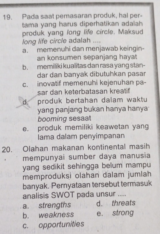 Pada saat pemasaran produk, hal per-
tama yang harus diperhatikan adalah
produk yang long life circle. Maksud
long life circle adalah ....
a. memenuhi dan menjawab keingin-
an konsumen sepanjang hayat
b. memiliki kualitas dan rasa yang stan-
dar dan banyak dibutuhkan pasar
c. inovatif memenuhi kejenuhan pa-
sar dan keterbatasan kreatif
d. produk bertahan dalam waktu
yang panjang bukan hanya hanya
booming sesaat
e. produk memiliki keawetan yang
Iama dalam penyimpanan
20. Olahan makanan kontinental masih
mempunyai sumber daya manusia
yang sedikit sehingga belum mampu
memproduksi olahan dalam jumlah
banyak. Pernyataan tersebut termasuk
analisis SWOT pada unsur ....
a. strengths d. threats
b. weakness e. strong
c. opportunities