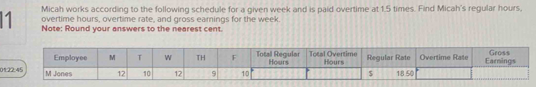 Micah works according to the following schedule for a given week and is paid overtime at 1.5 times. Find Micah's regular hours, 
overtime hours, overtime rate, and gross earnings for the week. 
1 Note: Round your answers to the nearest cent. 
Gross 
Employee M T W TH F Total Regular Hours Total Overtime Hours Regular Rate Overtime Rate Earnings 
01:22:45 M Jones 12 10 12 9 10 $ 18.50