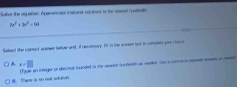 Solve the equation. Approximate imational eoutions to the rearest hundedl
2x^2+3x^2=60
Select the comect answer below and, it necessary, fill in the anover bor to complate your thece
A x=□
(Type an integer or decimal munded to the neanest hundredth as needet. Use a comea to segente easen as sesed
B. There is no real solution