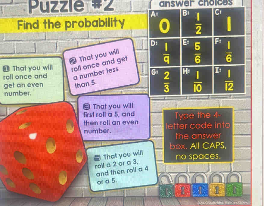 Puzzle #2 answer choices
A: = : C
Find the probability
0  1/2 
D:  1/q 
E:  5/6  F:
2 That you will
 1/6 
That you will roll once and get
roll once and a number less
G  2/3  H: I: 
get an even than 5.
number.
 1/10   1/12 
← That you will
first roll a 5, and
Type the 4 -
then roll an even letter code into
number.
the answer
box. All CAPS,
That you will
no spaces.
roll a 2 or a 3,
and then roll a 4
or a 5.
D2020 Sceffoldes Math andSchence