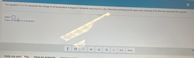 The equation t=h+5t represents the change in air temperature in degrees Fahrenhelt every hour in a city Detarmine and interpret the slope and y intercept of the line that represents the eque 
slope = □ 
(Type an inte ter or a decimal ) 
: 8^4 |*| sqrt(□ ) sqrt[4](□ ) (1,3) More 
Help me solv this View an example