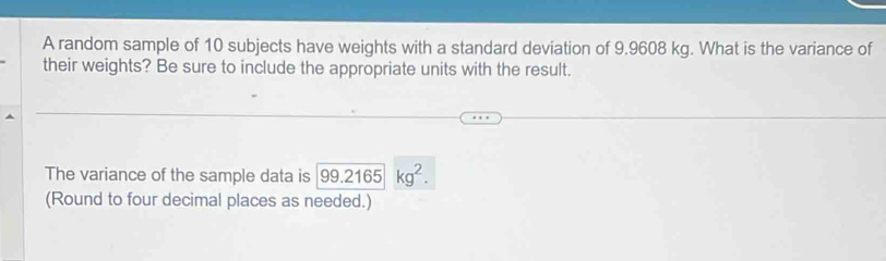 A random sample of 10 subjects have weights with a standard deviation of 9.9608 kg. What is the variance of 
their weights? Be sure to include the appropriate units with the result. 
The variance of the sample data is 99.2165kg^2. 
(Round to four decimal places as needed.)