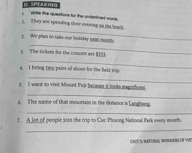 SPEAKING 
1. Write the questions for the underlined words. 
_ 
1. They are spending their evening on the beach. 
_ 
2. We plan to take our holiday next month. 
3. The tickets for the concert are $333. 
_ 
4. I bring two pairs of shoes for the field trip. 
_ 
5. I want to visit Mount Fuji because it looks magnificent. 
_ 
6. The name of that mountain in the distance is Langbiang. 
_ 
7. A lot of people join the trip to Cuc Phuong National Park every month. 
_ 
UNIT 5: NATURAL WONDERS OF VIET