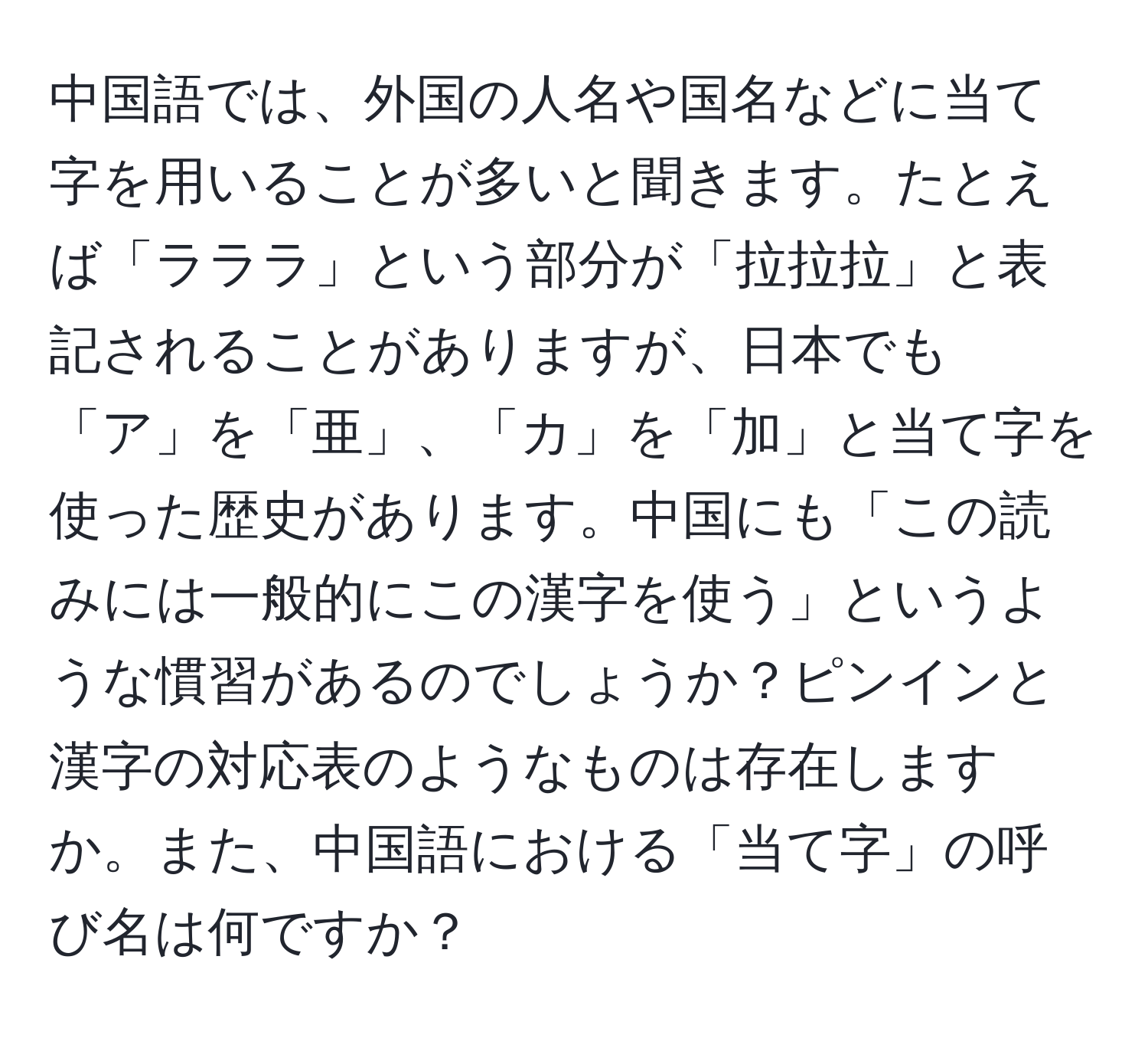 中国語では、外国の人名や国名などに当て字を用いることが多いと聞きます。たとえば「ラララ」という部分が「拉拉拉」と表記されることがありますが、日本でも「ア」を「亜」、「カ」を「加」と当て字を使った歴史があります。中国にも「この読みには一般的にこの漢字を使う」というような慣習があるのでしょうか？ピンインと漢字の対応表のようなものは存在しますか。また、中国語における「当て字」の呼び名は何ですか？