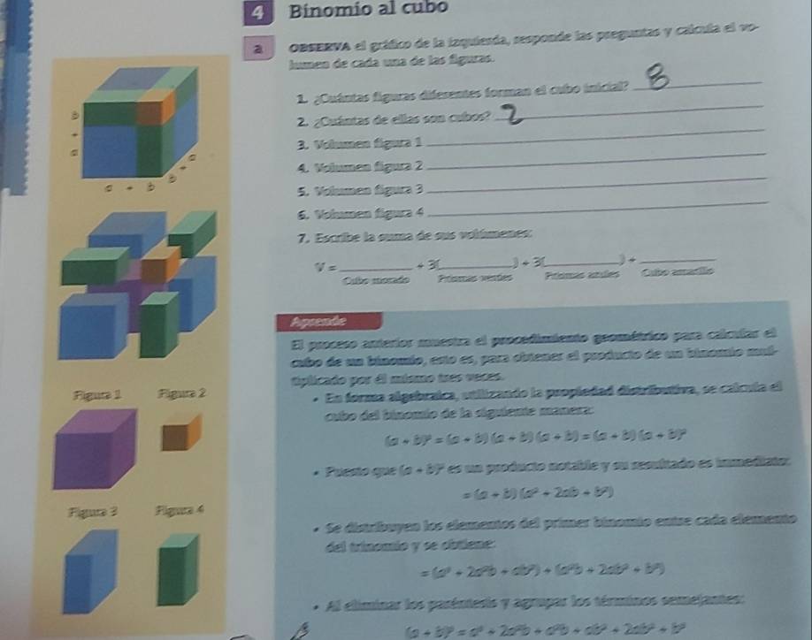 Binomio al cubo
a OBSERVA el gráfico de la inquiesda, responde las preguntas y calcula el vo-
lumen de cada una de las figuras.
_
1. ¿Cuántas figuras diferentes forman el cubo inicial?
_
_
2. ¿Cuántas de ellas son cubos?
_
3. Volumen figura 1
4. Volumen figura 2
5. Volumen fígura 3
_
6. Volumen figura 4
_
7. Escribe la suma de ous volímenes:
V= _+ 3_ 3 +3 _) +_
Oubo morado Posras vesões Prímás anles Cubo amario
Aprende
El proceso anteríor muestra el procedimiento geométrico para calcular el
cubo de un binomio, esto es, para obtener el producto de un binomio muí-
Figuta 1 Figura 2 tplicado por dl mismo tres vaces.
* En forma algebraica, atilizando la propiedad distributiva, se calcula el
cubo del binomio de la siguiente manera:
(a+b)^2=(a+b)(a+b)(a+b)=(a+b)(a+b)
• Puesto que (a+b)^2 es un producio notable y su sesuitado es immediato:
=(a+b)(a^2+2ab+b^2)
Figture 3 Figura 4
* Se distribuyen los elementos del primer binomio entse cada elemento
del trinomío y se cbtiene:
=(a^3+2a^2b+ab^2)+(a^2b+2ab^2+b^2)
* Al eliminar los parénteris y agrupar los términos semejantes:
(a+b)^2=alpha^2+2alpha^2b+alpha^2b+alpha^2+2ab^2+b^3