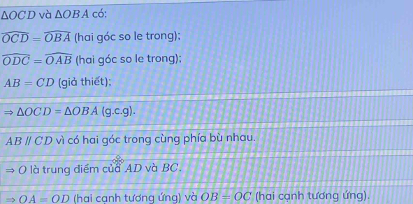 △ OCD và △ OBA có:
widehat OCD=widehat OBA (hai góc so le trong);
widehat ODC=widehat OAB (hai góc so le trong);
AB=CD (giả thiết);
△ OCD=△ OBA (g.c.g).
ABparallel CD vì có hai góc trong cùng phía bù nhau. 
O là trung điểm của AD và BC. 
_  OA=OD (hai cạnh tương ứng) và OB=OC (hai cạnh tương ứng).