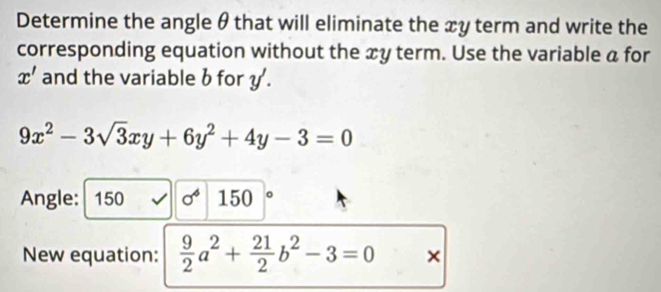 Determine the angle θ that will eliminate the xy term and write the 
corresponding equation without the xy term. Use the variable a for
x' and the variable b for y.
9x^2-3sqrt(3)xy+6y^2+4y-3=0
Angle: : 150 sigma^6 150
New equation:  9/2 a^2+ 21/2 b^2-3=0 ×