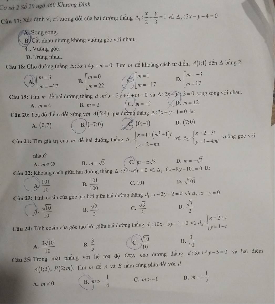 Cơ sở 2 Số 20 ngỡ 460 Khương Đình
Câu 17: Xác định vị trí tương đối của hai đường thăng △ _1: x/2 - y/3 =1 và △ _2:3x-y-4=0
A. Song song.
B. Cắt nhau nhưng không vuông góc với nhau.
C. Vuông góc.
D. Trùng nhau.
Câu 18: Cho đường thắng △ :3x+4y+m=0 Tìm m để khoảng cách từ điểm A(1;1) dến △ bằng 2
A. beginarrayl m=3 m=-17endarray. B. beginarrayl m=0 m=22endarray. C. beginarrayl m=1 m=-17endarray. D. beginarrayl m=-3 m=17endarray.
Câu 19: Tìm m đề hai đường thắng d: m^2x-2y+4+m=0 và △ :2x-y+3=0 song song với nhau.
A. m=4 B. m=2 C. m=-2 D. m=± 2
Câu 20: Toạ độ điểm đối xứng với A(5;4) qua đường thắng △ :3x+y+1=0 là:
A. (0;7) B. (-7;0) (0;-1) D. (7;0)
Câu 21: Tìm giá trị của m đề hai đường thăng Delta _1:beginarrayl x=1+(m^2+1)t y=2-mtendarray. và Delta _2:beginarrayl x=2-3t y=1-4mtendarray. vuông góc với
nhau?
A. m∈ varnothing B. m=sqrt(3) C. m=± sqrt(3) D. m=-sqrt(3)
Câu 22: Khoảng cách giữa hai đường thắng △ _1:3x-4y=0 và △ _2:6x-8y-101=0 là:
A,  101/10   101/100  C. 101 D. sqrt(101)
B.
Câu 23: Tính cosin của góc tạo bởi giữa hai đường thắng d_1:x+2y-2=0 và d_2:x-y=0
A.  sqrt(10)/10   sqrt(2)/3  C.  sqrt(3)/3  D.  sqrt(3)/2 
B.
Câu 24: Tính cosin của góc tạo bởi giữa hai đường thắng d_1:10x+5y-1=0 và d_2:beginarrayl x=2+t y=1-tendarray.
A.  3sqrt(10)/10  B.  3/5  c.  sqrt(10)/10  D.  3/10 
Câu 25: Trong mặt phẳng với hệ toạ độ Oxy, cho đường thắng d:3x+4y-5=0 và hai điểm
A(1;3),B(2;m). Tìm m để A và B nằm cùng phía đối với d
A. m<0</tex>
B. m>- 1/4  C. m>-1 D. m=- 1/4 