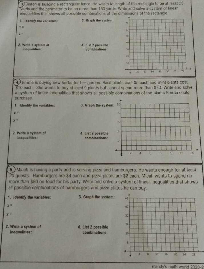 Colton is building a rectangular fence. He wants to length of the rectangle to be at least 25
yards and the perimeter to be no more than 150 yards. Write and solve a system of linear 
inequalities that shows all possible combinations of the dimensions of the rectangle. 
1. Identify the variables: 3. Graph the system:
x=
y=
2. Write a system of 4. List 2 possible 
inequalities: combinations:
40 Emma is buying new herbs for her garden. Basil plants cost $5 each and mint plants cost
$10 each. She wants to buy at least 9 plants but cannot spend more than $70. Write and solve 
a system of linear inequalities that shows all possible combinations of the plants Emma could 
purchase. 
1. Identify the variables: 3. Graph the syste
x=
y=
2. Write a system of 4. List 2 possible 
inequalities: combinations: 
5. Micah is having a party and is serving pizza and hamburgers. He wants enough for at least
20 guests. Hamburgers are $4 each and pizza plates are $2 each. Micah wants to spend no 
more than $80 on food for his party. Write and solve a system of linear inequalities that shows 
all possible combinations of hamburgers and pizza plates he can buy. 
1. Identify the variables: 3. Graph the system:
x=
y=
2. Write a system of 4. List 2 possible 
inequalities: combinations: 
mandv's math world 2020-2