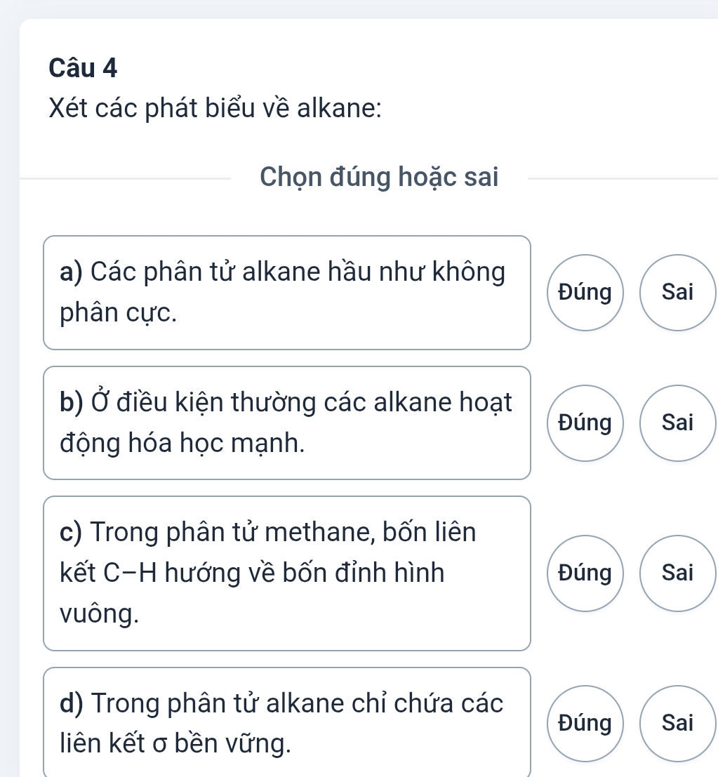 Xét các phát biểu về alkane:
Chọn đúng hoặc sai
a) Các phân tử alkane hầu như không
Đúng Sai
phân cực.
b) Ở điều kiện thường các alkane hoạt
Đúng Sai
động hóa học mạnh.
c) Trong phân tử methane, bốn liên
kết C-H hướng về bốn đỉnh hình Đúng Sai
vuông.
d) Trong phân tử alkane chỉ chứa các
Đúng Sai
liên kết σ bền vững.