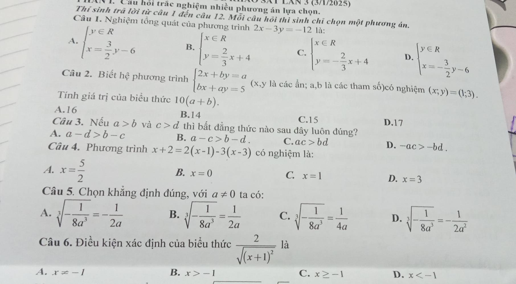 SãT LãN 3 (3/1/2025)
1. Cầu hồi trắc nghiệm nhiều phương án lựa chọn.
Thí sinh trã lời từ câu 1 đến câu 12. Mỗi câu hồi thi sinh chỉ chọn một phương án.
Câu 1. Nghiệm tồng quát của phương trình 2x-3y=-12 là:
A. beginarrayl y∈ R x= 3/2 y-6endarray.
B. beginarrayl x∈ R y= 2/3 x+4endarray.
C. beginarrayl x∈ R y=- 2/3 x+4endarray.
D. beginarrayl y∈ R x=- 3/2 y-6endarray.
Câu 2. Biết hệ phương trình beginarrayl 2x+by=a bx+ay=5endarray. (x,y là các ần; a,b là các tham số)có nghiệm (x;y)=(1;3).
Tính giá trị của biểu thức 10(a+b).
A.16 B.14
C.15 D.17
Câu 3. Nếu a>b và c>d thì bất đẳng thức nào sau đây luôn đúng?
B.
A. a-d>b-c a-c>b-d. C. ac>bd D. -ac>-bd.
Câu 4. Phương trình x+2=2(x-1)-3(x-3) có nghiệm là:
A. x= 5/2 
B. x=0 C. x=1
D. x=3
Câu 5. Chọn khẳng định đúng, với a!= 0 ta có:
A. sqrt[3](-frac 1)8a^3=- 1/2a  sqrt[3](-frac 1)8a^3= 1/2a  sqrt[3](-frac 1)8a^3= 1/4a  D. sqrt[3](-frac 1)8a^3=- 1/2a^2 
B.
C.
Câu 6. Điều kiện xác định của biểu thức frac 2sqrt((x+1)^2) là
A. x!= -1 B. x>-1 C. x≥ -1 D. x