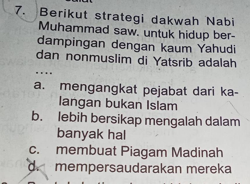 Berikut strategi dakwah Nabi
Muhammad saw. untuk hidup ber-
dampingan dengan kaum Yahudi
dan nonmuslim di Yatsrib adalah
..
a. mengangkat pejabat dari ka-
langan bukan Islam
b. lebih bersikap mengalah dalam
banyak hal
c. membuat Piagam Madinah
d. mempersaudarakan mereka