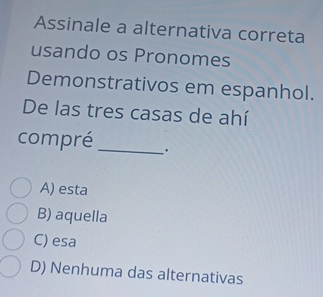 Assinale a alternativa correta
usando os Pronomes
Demonstrativos em espanhol.
De las tres casas de ahí
compré _.
A) esta
B) aquella
C) esa
D) Nenhuma das alternativas