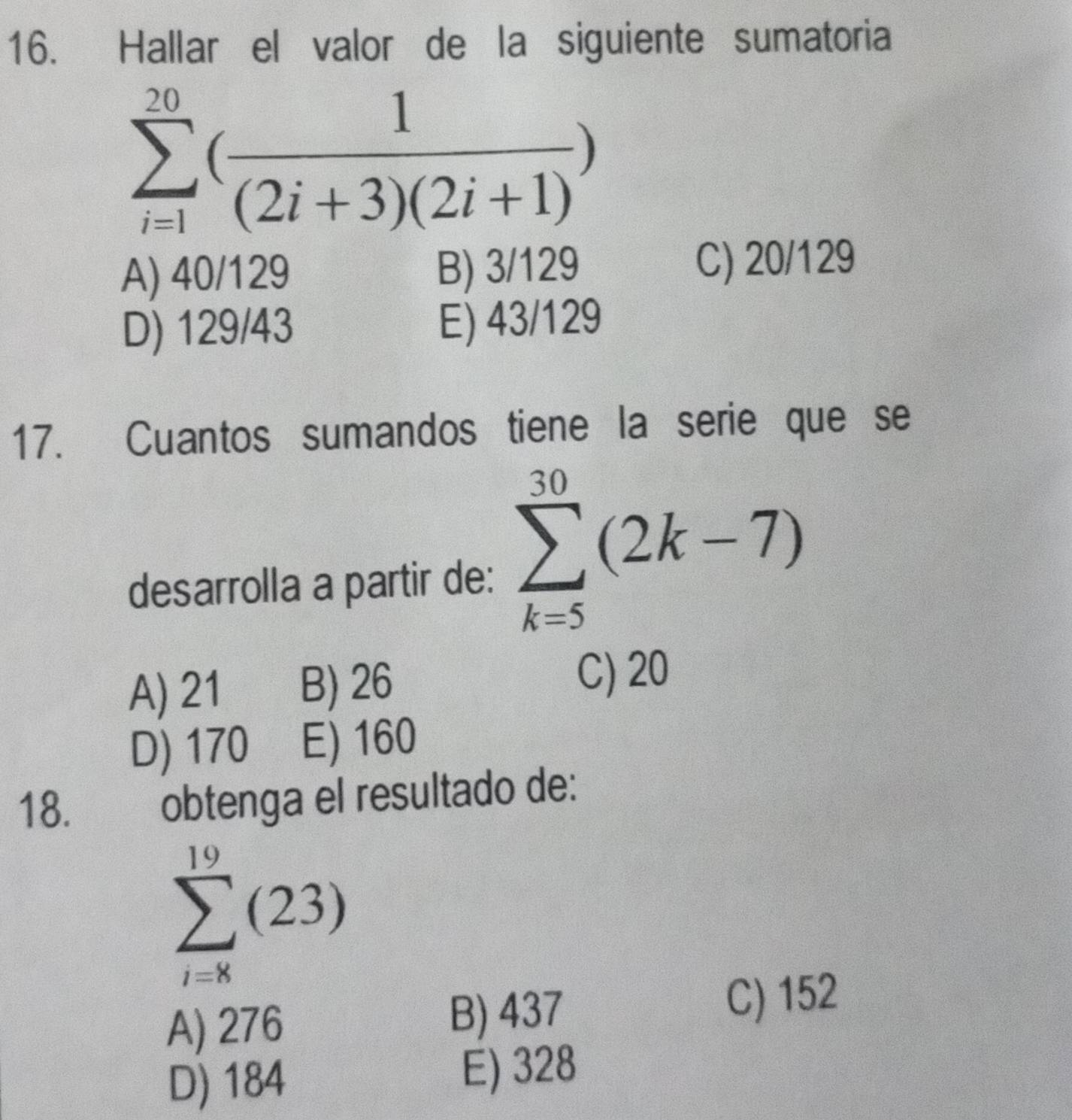 Hallar el valor de la siguiente sumatoria
sumlimits _(i=1)^(20)( 1/(2i+3)(2i+1) )
A) 40/129 B) 3/129 C) 20/129
D) 129/43 E) 43/129
17. Cuantos sumandos tiene la serie que se
desarrolla a partir de: sumlimits _(k=5)^(30)(2k-7)
A) 21 B) 26
C) 20
D) 170 E) 160
18.
obtenga el resultado de:
sumlimits _(i=8)^(19)(23)
A) 276 B) 437
C) 152
D) 184 E) 328