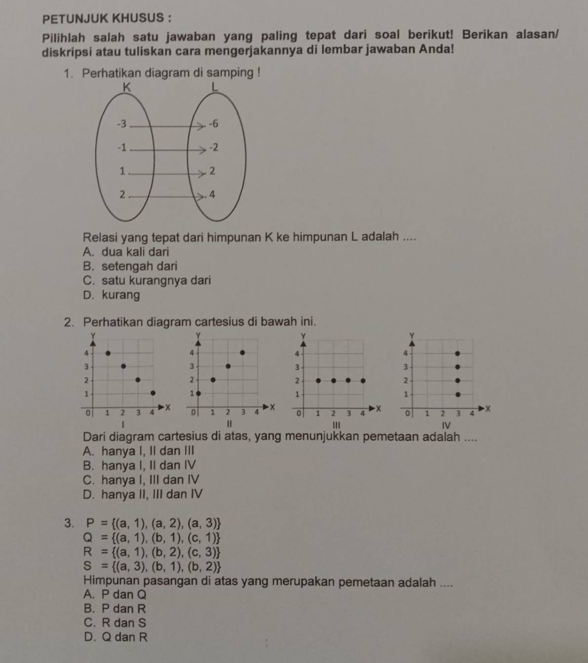 PETUNJUK KHUSUS :
Pilihlah salah satu jawaban yang paling tepat dari soal berikut! Berikan alasan/
diskripsi atau tuliskan cara mengerjakannya di lembar jawaban Anda!
1. Perhatikan diagram di samping !
Relasi yang tepat dari himpunan K ke himpunan L adalah ....
A. dua kali dari
B. setengah dari
C. satu kurangnya dari
D. kurang
2. Perhatikan diagram cartesius di bawah ini.
Y
Y
Y
4
4
4
3
3
3
2
2
2
1
1
1
0 1 2 3 4 x 0 1 2 3 4 x 0 1 2 3 4 x
| IV
Dari diagram cartesius di atas, yang menunjukkan pemetaan adalah ....
A. hanya I, II dan III
B. hanya I, II dan IV
C. hanya I, III dan IV
D. hanya II, III dan IV
3. P= (a,1),(a,2),(a,3)
Q= (a,1),(b,1),(c,1)
R= (a,1),(b,2),(c,3)
S= (a,3),(b,1),(b,2)
Himpunan pasangan di atas yang merupakan pemetaan adalah ....
A. P dan Q
B. P dan R
C. R dan S
D. Q dan R