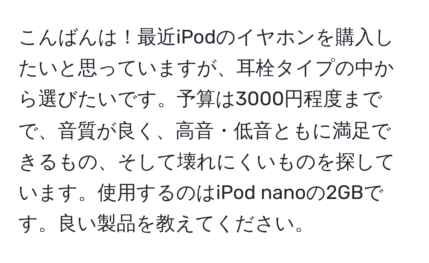 こんばんは！最近iPodのイヤホンを購入したいと思っていますが、耳栓タイプの中から選びたいです。予算は3000円程度までで、音質が良く、高音・低音ともに満足できるもの、そして壊れにくいものを探しています。使用するのはiPod nanoの2GBです。良い製品を教えてください。