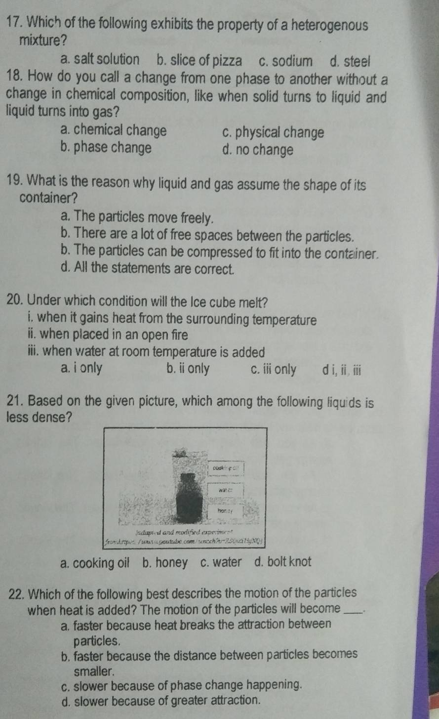 Which of the following exhibits the property of a heterogenous
mixture?
a. salt solution b. slice of pizza c. sodium d. steel
18. How do you call a change from one phase to another without a
change in chemical composition, like when solid turns to liquid and
liquid turns into gas?
a. chemical change c. physical change
b. phase change d. no change
19. What is the reason why liquid and gas assume the shape of its
container?
a. The particles move freely.
b. There are a lot of free spaces between the particles.
b. The particles can be compressed to fit into the container.
d. All the statements are correct.
20. Under which condition will the Ice cube melt?
i, when it gains heat from the surrounding temperature
ii. when placed in an open fire
iii. when water at room temperature is added
a. i only b. i only c. i only d i, ii iii
21. Based on the given picture, which among the following liquids is
less dense?
a. cooking oil b. honey c. water d. bolt knot
22. Which of the following best describes the motion of the particles
when heat is added? The motion of the particles will become _.
a. faster because heat breaks the attraction between
particles.
b. faster because the distance between particles becomes
smaller.
c. slower because of phase change happening.
d. slower because of greater attraction.