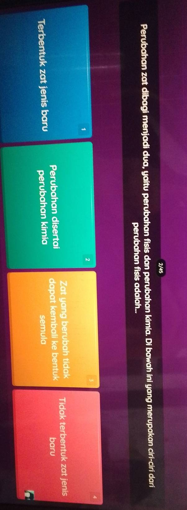 2/45
Perubahan zat dibagi menjadi dua, yaitu perubahan fisis dan perubahan kimia. Di bawah ini yang merupakan ciri-ciri dari
perubahan fisis adalah...
4
1
2
Perubahan disertai Zat yang berubah tidak Tidak terbentuk zat jenis
Terbentuk zat jenis baru dapat kembali ke bentuk
baru
perubahan kimia semula