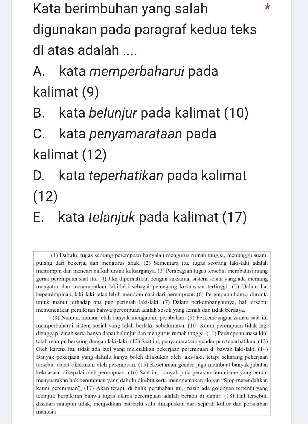 Kata berimbuhan yang salah
*
digunakan pada paragraf kedua teks
di atas adalah ....
A. kata memperbaharui pada
kalimat (9)
B. kata belunjur pada kalimat (10)
C. kata penyamarataan pada
kalimat (12)
D. kata teperhatikan pada kalimat
(12)
E. kata telanjuk pada kalimat (17)
(1) Dahulu, tugas seorang perempuan hanyalah mengurus rumah tangga, menunggu suami
pulang dari bekerja, dan mengurus anak. (2) Sementara itu, tugas seorang laki-laki adalah
memimpin dan mencari nafkah untuk keluarganya. (3) Pembagian tugas tersebut membatasi ruang
gerak perempuan saat itu. (4) Jika diperhatikan dengan saksama, sistem sosial yang ada memang
mengatur dan menempatkan laki-laki sebagai pemegang kekuasaan tertinggi. (5) Dalam hal
kepemimpinan, laki-laki jelas lebih mendominasi dari perempuan. (6) Perempuan hanya diminta
untuk manut terhadap apa pun perintah laki-laki. (7) Dalam perkembangannya, hal tersebut
memunculkan pemikiran bahwa perempuan adalah sosok yang lemah dan tidak berdaya.
(8) Namun, zaman telah banyak mengalami perubahan. (9) Perkembangan zaman saat ini
memperbaharui sistem sosial yang telah berlaku sebelumnya. (10) Kaum perempuan tidak lagi
dianggap lemah serta hanya dapat belunjur dan mengurus rumah tangga. (11) Perempuan masa kini
telah mampu bersaing dengan laki-laki. (12) Saat ini, penyamarataan gender pun teperhatikan. (13)
Oleh karena itu, tidak ada lagi yang meletakkan pekerjaan perempuan di bawah laki-laki. (14)
Banyak pekerjaan yang dahulu hanya boleh dilakukan oleh laki-laki, tetapi sekarang pekerjaan
tersebut dapat dilakukan oleh perempuan. (15) Kesetaraan gender juga membuat banyak jabatan
kekuasaan dikepalai oleh perempuan. (16) Saat ini, banyak pula gerakan feminisme yang berani
menyuarakan hak perempuan yang dahulu direbut serta menggemakan slogan “Stop merendahkan
kaum perempuan'' (17) Akan tetapi, di balik perubahan itu, masih ada golongan tertentu yang
telanjuk berpikiran bahwa tugas utama perempuan adalah berada di dapur. (18) Hal tersebut,
disadari maupun tidak, menjadikan patriarki sulit dihapuskan dari sejarah kultur dan peradaban
manusia