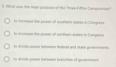 What was the main purpose of the Three-Fifths Compromise?
to increase the power of southern states in Congress
to increase the power of northern states in Congress
to divide power between federal and state governments
to divide power between branches of government