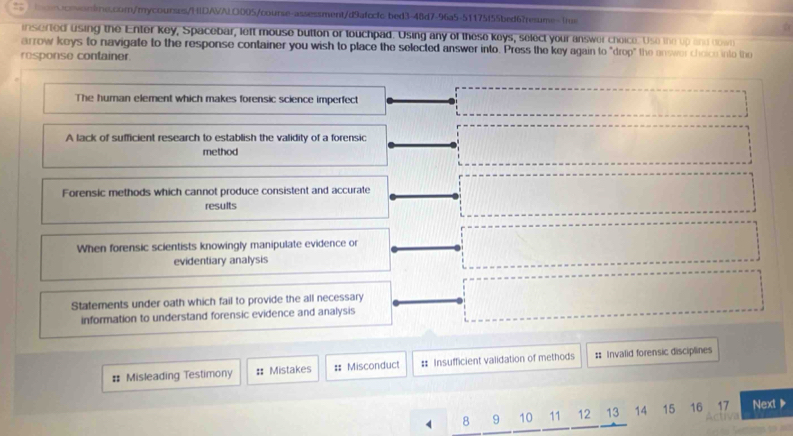 inserted using the Enter key, Spacebar, left mouse button or touchpad. Using any of these keys, select your answer choice. Use the up and down
arrow keys to navigate to the response container you wish to place the selected answer into. Press the key again to "drop" the answer choice into the
response container.
The human element which makes forensic science imperfect
A lack of sufficient research to establish the validity of a forensic
method
Forensic methods which cannot produce consistent and accurate
results
When forensic scientists knowingly manipulate evidence or
evidentiary analysis
Statements under oath which fail to provide the all necessary
information to understand forensic evidence and analysis
# Misleading Testimony : Mistakes #: Misconduct :: Insufficient validation of methods :: Invalid forensic disciplines
8 9 10 11 12 13 14 15 16 17 Next