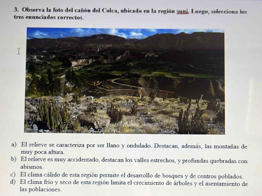 Observa la foto del cañón del Colca, ubicado en la región suni. Luego, selecciona los
tres enunciados correctos.
a) El relieve se caracteriza por ser llano y ondulado. Destacan, además, las montañas de
muy poca altura
b) El relieve es muy accidentado, destacan los valles estrechos, y profundas quebradas con
abismos.
c) El clima cálido de esta región permite el desarrollo de bosques y de centros poblados.
d) El clima frío y seco de esta región limita el crecimiento de árboles y el asentamiento de
las poblaciones.