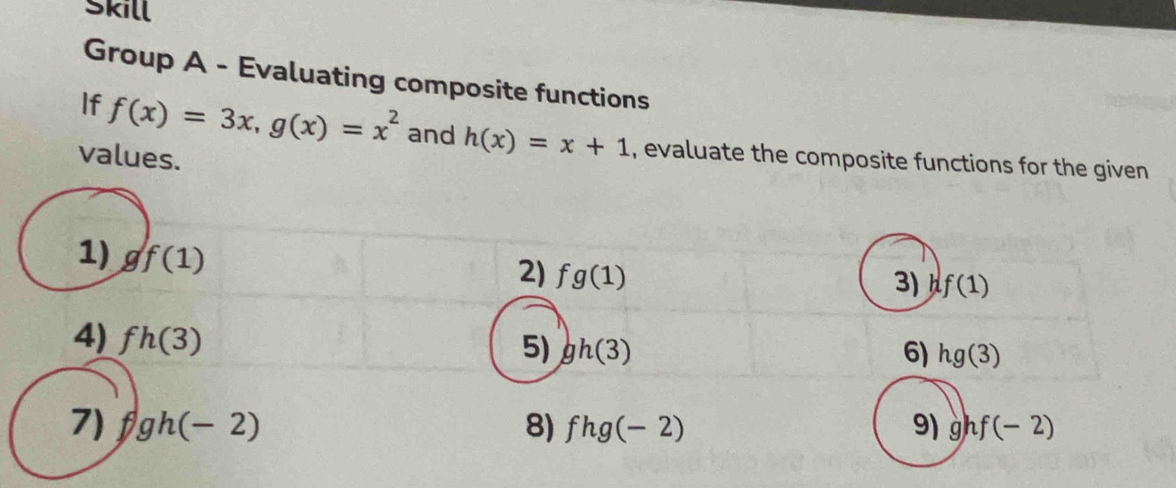 Skill 
Group A - Evaluating composite functions 
If f(x)=3x, g(x)=x^2 and h(x)=x+1 , evaluate the composite functions for the given 
values. 
1) gf(1)
2) fg(1)
3) f(1)
4) fh(3)
5) gh(3) 6) hg(3)
7) fgh(-2) 8) fhg(-2)
9) ghf(-2)