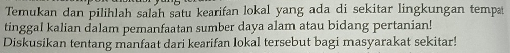 Temukan dan pilihlah salah satu kearifan lokal yang ada di sekitar lingkungan tempat 
tinggal kalian dalam pemanfaatan sumber daya alam atau bidang pertanian! 
Diskusikan tentang manfaat dari kearifan lokal tersebut bagi masyarakat sekitar!