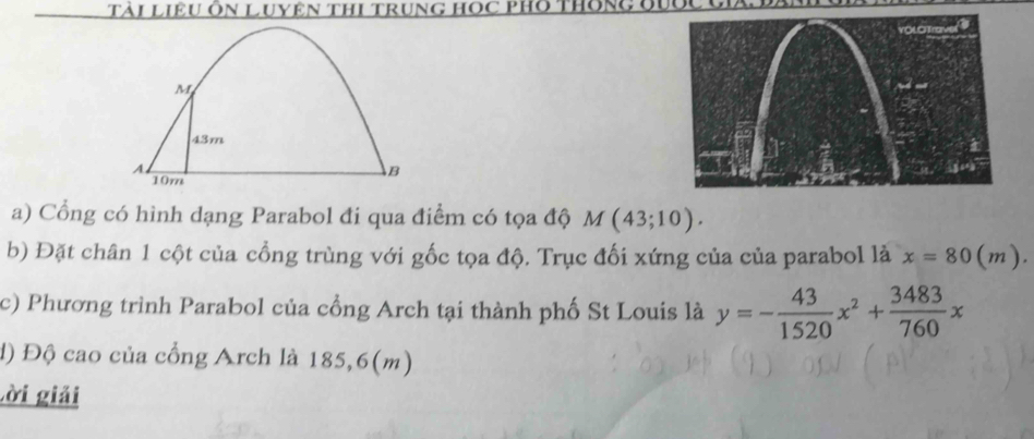 Tài Liệu Ôn Luyên ThI trung Học pHo thông ời
M
43m
A. 
B
10m
a) Cổng có hình dạng Parabol đi qua điểm có tọa độ M(43;10). 
b) Đặt chân 1 cột của cổng trùng với gốc tọa độ. Trục đối xứng của của parabol là x=80(m). 
c) Phương trình Parabol của cổng Arch tại thành phố St Louis là y=- 43/1520 x^2+ 3483/760 x
d) Độ cao của cổng Arch là 185,6(m)
Lời giải