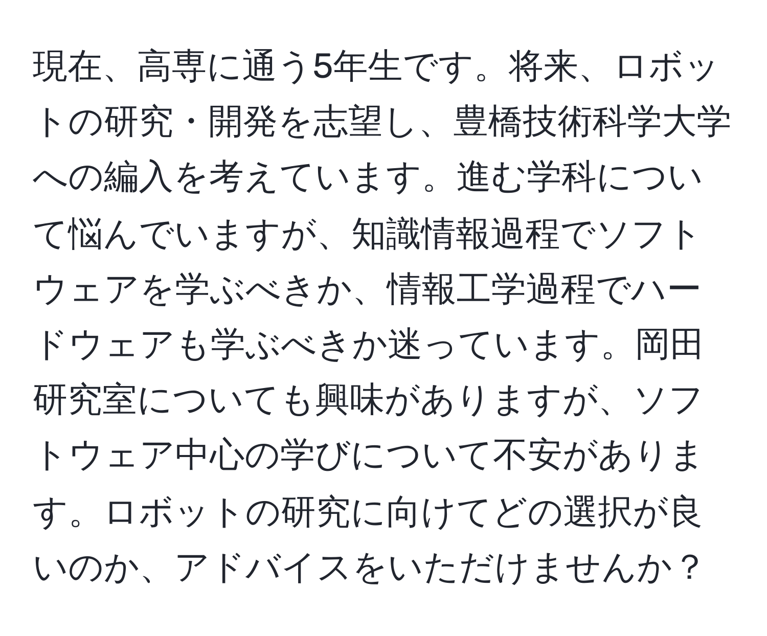 現在、高専に通う5年生です。将来、ロボットの研究・開発を志望し、豊橋技術科学大学への編入を考えています。進む学科について悩んでいますが、知識情報過程でソフトウェアを学ぶべきか、情報工学過程でハードウェアも学ぶべきか迷っています。岡田研究室についても興味がありますが、ソフトウェア中心の学びについて不安があります。ロボットの研究に向けてどの選択が良いのか、アドバイスをいただけませんか？