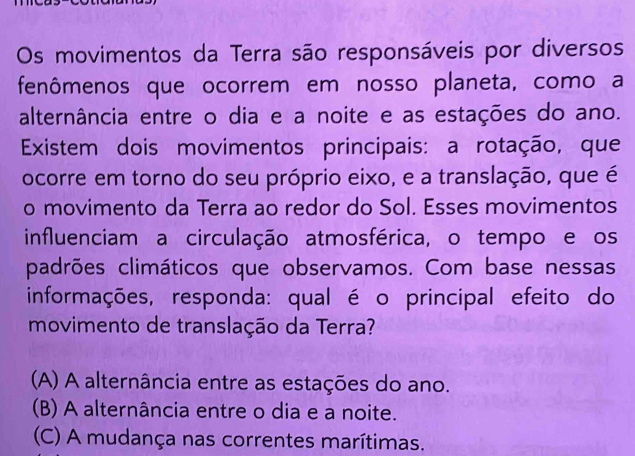 Os movimentos da Terra são responsáveis por diversos
fenômenos que ocorrem em nosso planeta, como a
alternância entre o dia e a noite e as estações do ano.
Existem dois movimentos principais: a rotação, que
ocorre em torno do seu próprio eixo, e a translação, que é
o movimento da Terra ao redor do Sol. Esses movimentos
influenciam a circulação atmosférica, o tempo e os
padrões climáticos que observamos. Com base nessas
informações, responda: qual é o principal efeito do
movimento de translação da Terra?
(A) A alternância entre as estações do ano.
(B) A alternância entre o dia e a noite.
(C) A mudança nas correntes marítimas.