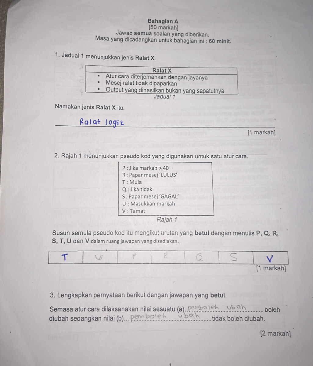 Bahagian A
[50 markah]
Jawab semua soalan yang diberikan.
Masa yang dicadangkan untuk bahagian ini : 60 minit.
1. Jadual 1 menunjukkan jenis Ralat X
Namakan jenis Ralat X itu.
_
[1 markah]
2. Rajah 1 menunjukkan pseudo kod yang digunakan untuk satu atur cara.
P : Jika markah > 40
R : Papar mesej ‘LULUS’
T : Mula
Q : Jika tidak
S : Papar mesej ‘GAGAL’
U : Masukkan markah
V : Tamat
Rajah 1
Susun semula pseudo kod itu mengikut urutan yang betul dengan menulis P, Q, R,
S, T, U dan V dalam ruang jawapan yang disediakan.
3. Lengkapkan pernyataan berikut dengan jawapan yang betul.
Semasa atur cara dilaksanakan nilai sesuatu (a).._ boleh
diubah sedangkan nilai (b)_ tidak boleh diubah.
[2 markah]