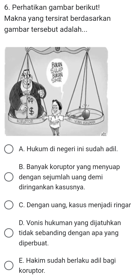 Perhatikan gambar berikut!
Makna yang tersirat berdasarkan
gambar tersebut adalah...
A. Hukum di negeri ini sudah adil.
B. Banyak koruptor yang menyuap
dengan sejumlah uang demi
diringankan kasusnya.
C. Dengan uang, kasus menjadi ringar
D. Vonis hukuman yang dijatuhkan
tidak sebanding dengan apa yang
diperbuat.
E. Hakim sudah berlaku adil bagi
koruptor.