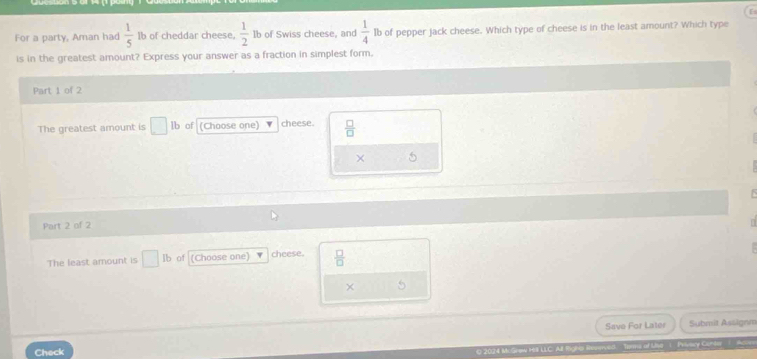 For a party, Aman had  1/5  Ib of cheddar cheese,  1/2  Ib of Swiss cheese, and  1/4  Ib of pepper jack cheese. Which type of cheese is in the least amount? Which type
is in the greatest amount? Express your answer as a fraction in simplest form.
Part 1 of 2
The greatest amount is □ it of (Choose one) cheese.  □ /□  
× 5
Part 2 of 2
The least amount is _ of (Choose one) cheese.  □ /□  
× 5
Save For Later Submit Assignm
Check
O 2024 M. Graw H3 LLC: All lighs Rennved Tems of Uise C. Privery GoNe 1 As