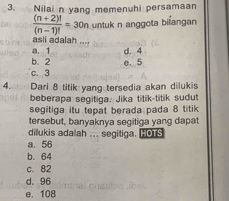 Nilai n yang memenuhi persamaan
 ((n+2)!)/(n-1)! =30n untuk n anggota bilangan
asli adalah ....
a. 1 d. 4
b. 2 e. 5
c. 3
4. Dari 8 titik yang tersedia akan dilukis
beberapa segitiga. Jika titik-titik sudut
segitiga itu tepat berada pada 8 titik
tersebut, banyaknya segitiga yang dapat
dilukis adalah ... segitiga. HOTS
a. 56
b. 64
c. 82
d. 96
e. 108