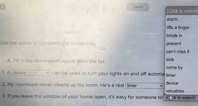 Saved 
(Click to select) 
alarm 
lifts a finger 
break in 
Use the words to complete the sentences. prevent 
can't miss it 
A. Fill in the blanks with words from the list. slob 
come by 
1. A device can be used to turn your lights on and off automa timer 
2. My roommate never cleans up his room. He's a real timer device 
valuables 
3. If you leave the window of your home open, it's easy for someone to. (0.ck to select)