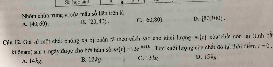 Số học sinh D
Nhóm chứa trung vị của mẫu số liệu trên là
A. [40;60).
B. [20;40).
C. [60;80). D. [80;100). 
Câu 12. Giả sử một chất phóng xạ bị phân rã theo cách sao cho khối lượng m(t) của chất còn lại (tính bằ
kilôgam) sau ≠ ngày được cho bởi hàm số m(t)=13e^(-0,015t). Tìm khối lượng của chất đó tại thời điểm t=0.
A. 14 kg. B. 12 kg. C. 13 kg.
D. 15kg.