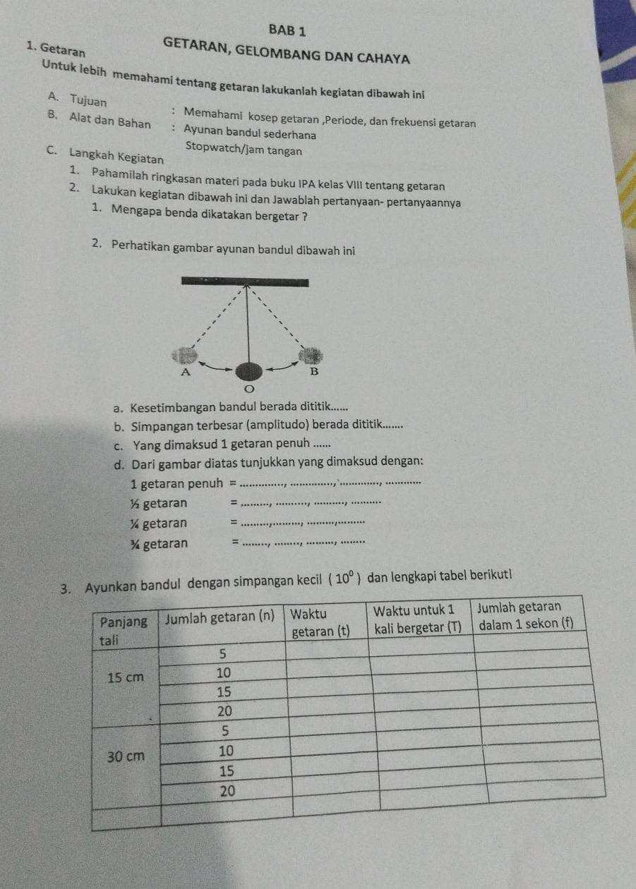 BAB 1 
1. Getaran 
GETARAN, GELOMBANG DAN CAHAYA 
Untuk lebih memahami tentang getaran lakukanlah kegiatan dibawah ini 
A. Tujuan 
: Memahami kosep getaran ,Periode, dan frekuensi getaran 
B. Alat dan Bahan 
: Ayunan bandul sederhana 
Stopwatch/jam tangan 
C. Langkah Kegiatan 
1. Pahamilah ringkasan materi pada buku IPA kelas VIII tentang getaran 
2. Lakukan kegiatan dibawah ini dan Jawablah pertanyaan- pertanyaannya 
1. Mengapa benda dikatakan bergetar ? 
2. Perhatikan gambar ayunan bandul dibawah ini 
a. Kesetimbangan bandul berada dititik...... 
b. Simpangan terbesar (amplitudo) berada dititik........ 
c. Yang dimaksud 1 getaran penuh ... 
d. Dari gambar diatas tunjukkan yang dimaksud dengan:
1 getaran penuh =_ 
_
½ getaran = 
_
½ getaran =_ 
¾ getaran = 
_ 
n bandul dengan simpangan kecil (10^0) dan lengkapi tabel berikut!