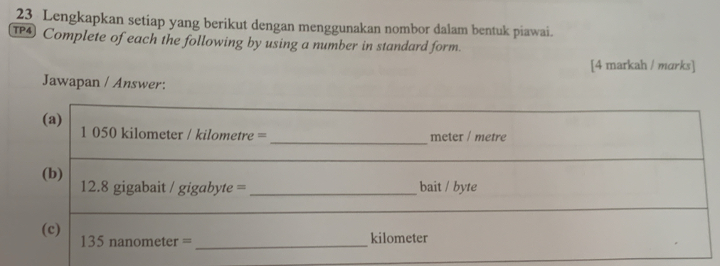 Lengkapkan setiap yang berikut dengan menggunakan nombor dalam bentuk piawai. 
TP4) Complete of each the following by using a number in standard form. 
[4 markah / marks] 
Jawapan / Answer: 
(a)
1 050 kilometer / kilometre = _ meter / metre
(b) 12.8 gigabait / gigabyte = _bait / byte 
(c) 135 nanometer = _ kilometer