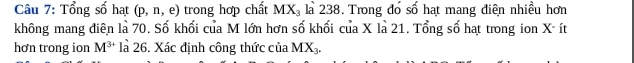 Tổng số hạt (p,n,e) trong hợp chất MX_3 là 238. Trong đó số hạt mang điện nhiều hơn 
không mang điên là 70. Số khối của M lớn hơn số khối của X là 21. Tổng số hạt trong ion X ít 
hơn trong ion M^(3+) là 26. Xác định công thức của MX_3.