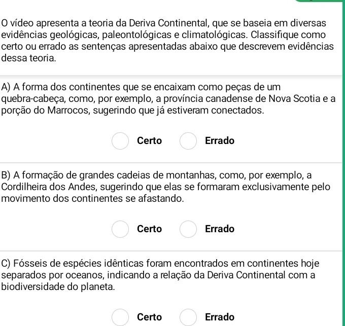 vídeo apresenta a teoria da Deriva Continental, que se baseia em diversas
evidências geológicas, paleontológicas e climatológicas. Classifique como
certo ou errado as sentenças apresentadas abaixo que descrevem evidências
dessa teoria.
A) A forma dos continentes que se encaixam como peças de um
quebra-cabeça, como, por exemplo, a província canadense de Nova Scotia e a
porção do Marrocos, sugerindo que já estiveram conectados.
Certo Errado
B) A formação de grandes cadeias de montanhas, como, por exemplo, a
Cordilheira dos Andes, sugerindo que elas se formaram exclusivamente pelo
movimento dos continentes se afastando.
Certo Errado
C) Fósseis de espécies idênticas foram encontrados em continentes hoje
separados por oceanos, indicando a relação da Deriva Continental com a
biodiversidade do planeta.
Certo Errado