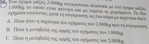 μσι Ενα όχημα μάζας 2.000kg συγκρούεται πλαστικά με ένα όχημα μάζας
1.000kg το οποίο είναι ακίνητο και με λυμένο το χειρόφρενο. Τα δύο
οχήματα κινούνται, μετά τη σύγκρουση, ως ένα σώμα με ταχύτητα 4m/s.
Α. Ποια ήταν η ταχύτητα του οχήματος των 2.000kη πρι τη σύηκρουση;
Β. Ποια η μεταβολή της ορμής του οχήματος των 1.000kg;
Γ Ποιαη μεταβολή της ορμής του οχήματος των 2.000kg;