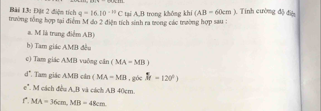 Đặt 2 điện tích q=16.10^(-10)C tại A,B trong không khí (AB=60cm). Tính cường độ điện 
trường tổng hợp tại điểm M do 2 điện tích sinh ra trong các trường hợp sau : 
a. M là trung điểm AB) 
b) Tam giác AMB đều 
c) Tam giác AMB vuông chat an(MA=MB)
d°. Tam giác Á AM B cân (MA=MB, gocM=120^0)
e^* *. M cách đều A, B và cách AB 40cm. 
I. MA=36cm, MB=48cm.