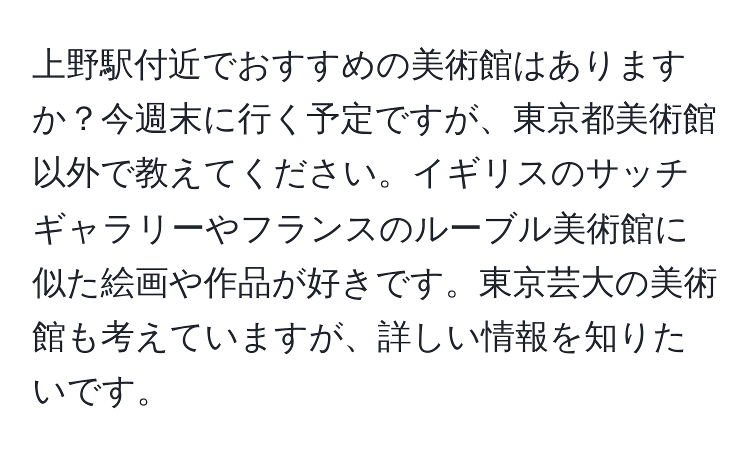 上野駅付近でおすすめの美術館はありますか？今週末に行く予定ですが、東京都美術館以外で教えてください。イギリスのサッチギャラリーやフランスのルーブル美術館に似た絵画や作品が好きです。東京芸大の美術館も考えていますが、詳しい情報を知りたいです。