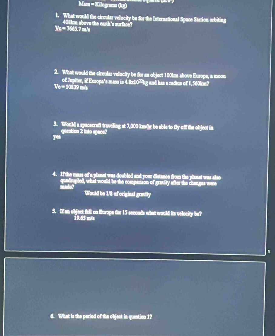 Mass = Kilograms (kg)
1. What would the circular velocity be for the International Space Station orbiting
408km above the earth's surface?
V_C=7665.7m/s
2. What would the circular velocity be for an object 100km above Europa, a moon
of Jupiter, if Europa's mass is 4.8x10²²kg and has a radius of 1,560km?
Ve=10839m/s
3. Would a spacecraft traveling at 7,000 km/hr be able to fly off the object in
question 2 into space?
yea 
4. If the mass of a planet was doubled and your distance from the planet was also
quadrupled, what would be the comparison of gravity after the changes were
made?
Would be 1/8 of original gravity
5. If an object fell on Europa for 15 seconds what would its velocity be?
19.65 m/s
1
6. What is the period of the object in question 1?