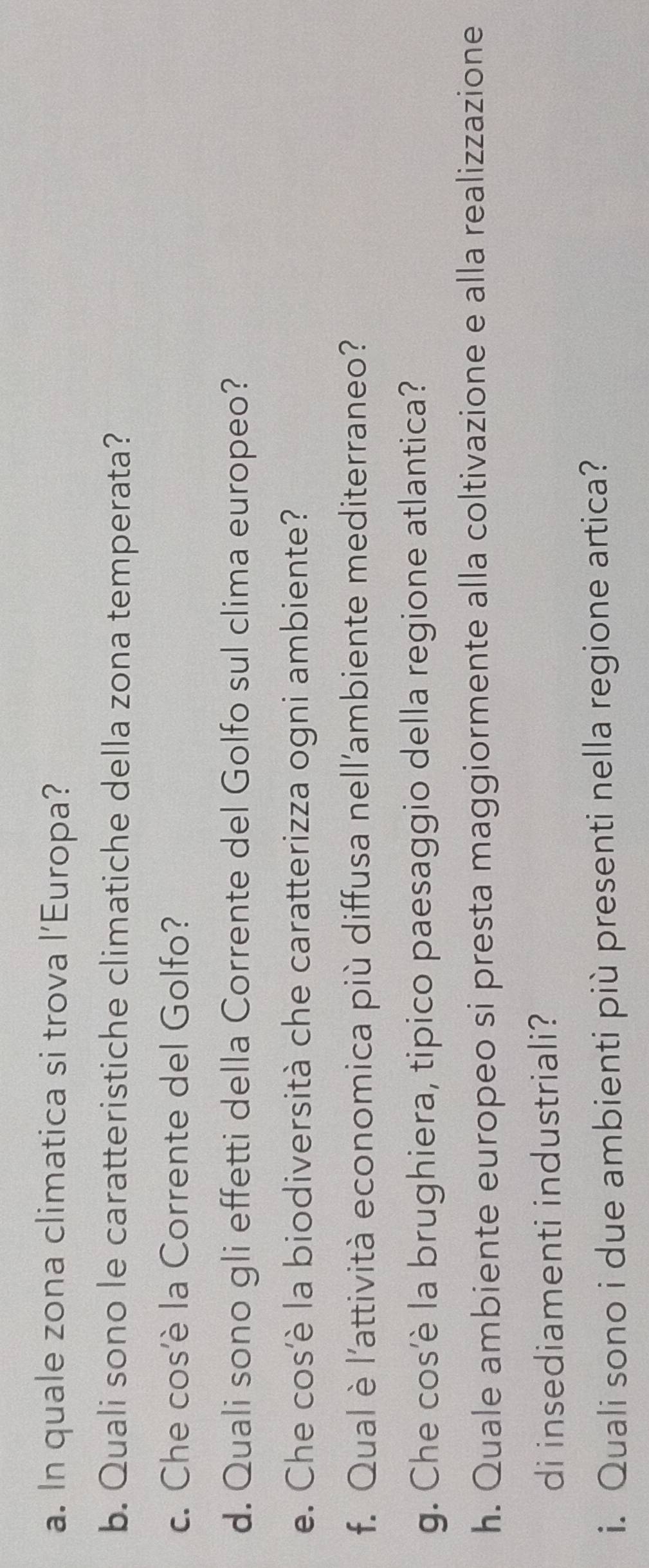 In quale zona climatica si trova l’Europa? 
b. Quali sono le caratteristiche climatiche della zona temperata? 
c. Che cos'è la Corrente del Golfo? 
d. Quali sono gli effetti della Corrente del Golfo sul clima europeo? 
e. Che cos'è la biodiversità che caratterizza ogni ambiente? 
f. Qual è l'attività economica più diffusa nell'ambiente mediterraneo? 
g. Che cos’è la brughiera, tipico paesaggio della regione atlantica? 
h. Quale ambiente europeo si presta maggiormente alla coltivazione e alla realizzazione 
di insediamenti industriali? 
i. Quali sono i due ambienti più presenti nella regione artica?