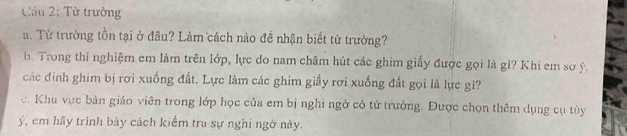 Cầu 2: Từ trưởng 
a. Từ trường tồn tại ở đầu? Làm cách nào đề nhận biết từ trường? 
b. Trong thí nghiệm em làm trên lớp, lực do nam châm hút các ghim giấy được gọi là gì? Khi em sơ ý, 
các đinh ghim bị rơi xuống đất. Lực làm các ghim giấy rơi xuống đất gọi là lực gì? 
c. Khu vực bản giáo viên trong lớp học của em bị nghi ngờ có từ trường. Được chọn thêm dụng cụ tùy 
ý, em hãy trình bày cách kiểm tra sự nghi ngờ này.