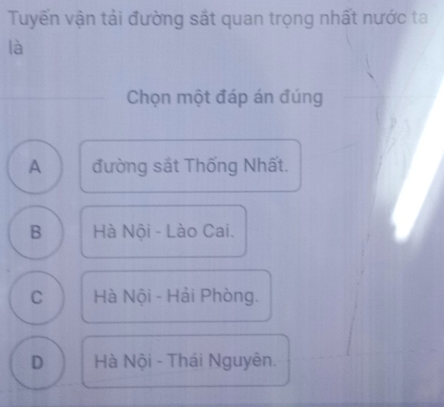 Tuyến vận tải đường sắt quan trọng nhất nước ta
là
_Chọn một đáp án đúng
A đường sắt Thống Nhất.
B Hà Nội - Lào Cai.
C Hà Nội - Hải Phòng.
D Hà Nội - Thái Nguyên.